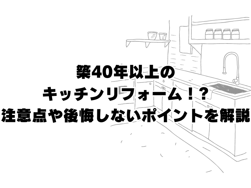 築40年以上のキッチンリフォーム！注意点や後悔しないポイントを解説